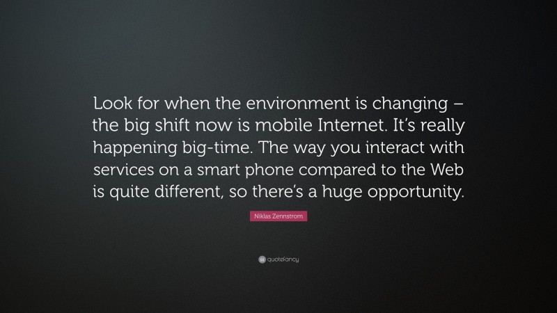 Niklas Zennstrom Quote: “Look for when the environment is changing – the big shift now is mobile Internet. It’s really happening big-time. The way you interact with services on a smart phone compared to the Web is quite different, so there’s a huge opportunity.”