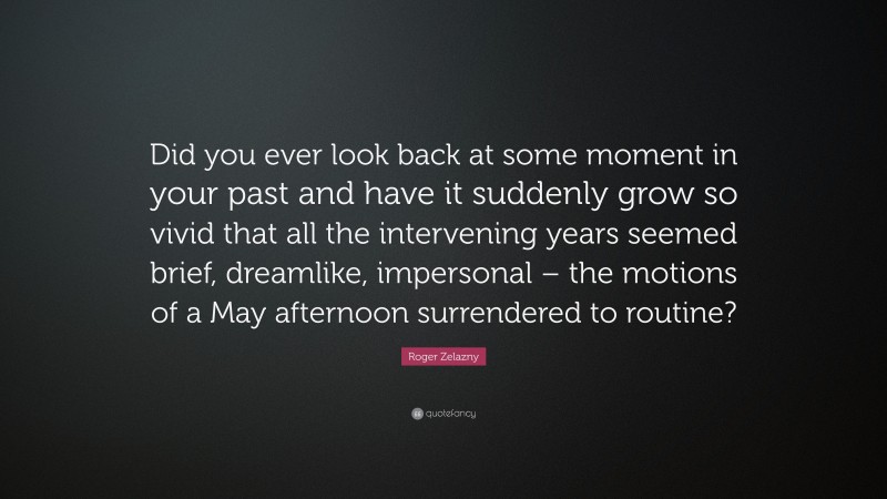 Roger Zelazny Quote: “Did you ever look back at some moment in your past and have it suddenly grow so vivid that all the intervening years seemed brief, dreamlike, impersonal – the motions of a May afternoon surrendered to routine?”