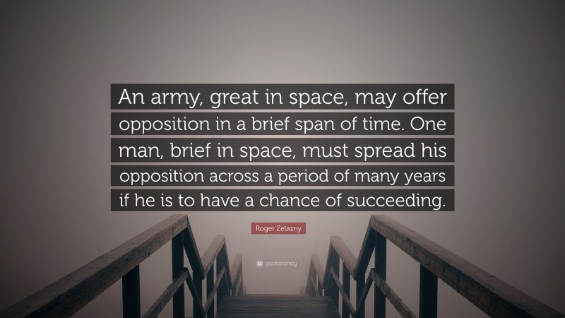 Roger Zelazny Quote: “An army, great in space, may offer opposition in a brief span of time. One man, brief in space, must spread his opposition across a period of many years if he is to have a chance of succeeding.”