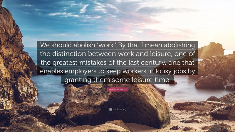 Theodore Zeldin Quote: “We should abolish ‘work.’ By that I mean abolishing the distinction between work and leisure, one of the greatest mistakes of the last century, one that enables employers to keep workers in lousy jobs by granting them some leisure time.”