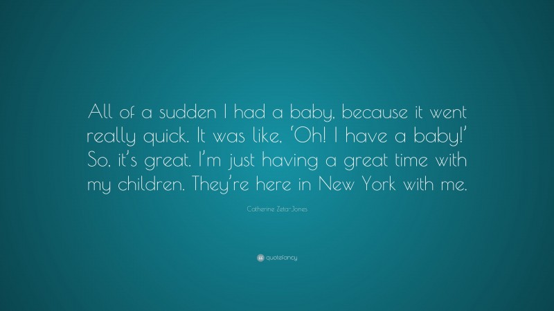 Catherine Zeta-Jones Quote: “All of a sudden I had a baby, because it went really quick. It was like, ‘Oh! I have a baby!’ So, it’s great. I’m just having a great time with my children. They’re here in New York with me.”