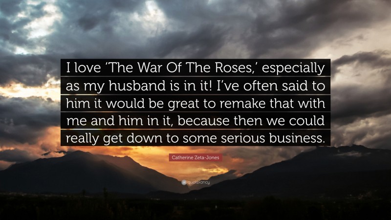 Catherine Zeta-Jones Quote: “I love ‘The War Of The Roses,’ especially as my husband is in it! I’ve often said to him it would be great to remake that with me and him in it, because then we could really get down to some serious business.”