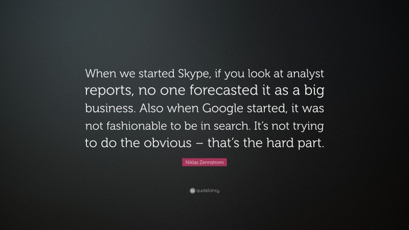 Niklas Zennstrom Quote: “When we started Skype, if you look at analyst reports, no one forecasted it as a big business. Also when Google started, it was not fashionable to be in search. It’s not trying to do the obvious – that’s the hard part.”