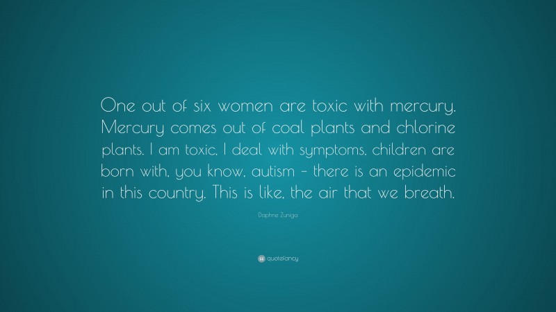 Daphne Zuniga Quote: “One out of six women are toxic with mercury. Mercury comes out of coal plants and chlorine plants. I am toxic, I deal with symptoms, children are born with, you know, autism – there is an epidemic in this country. This is like, the air that we breath.”