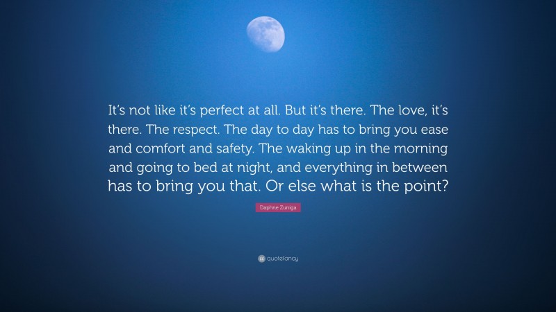 Daphne Zuniga Quote: “It’s not like it’s perfect at all. But it’s there. The love, it’s there. The respect. The day to day has to bring you ease and comfort and safety. The waking up in the morning and going to bed at night, and everything in between has to bring you that. Or else what is the point?”