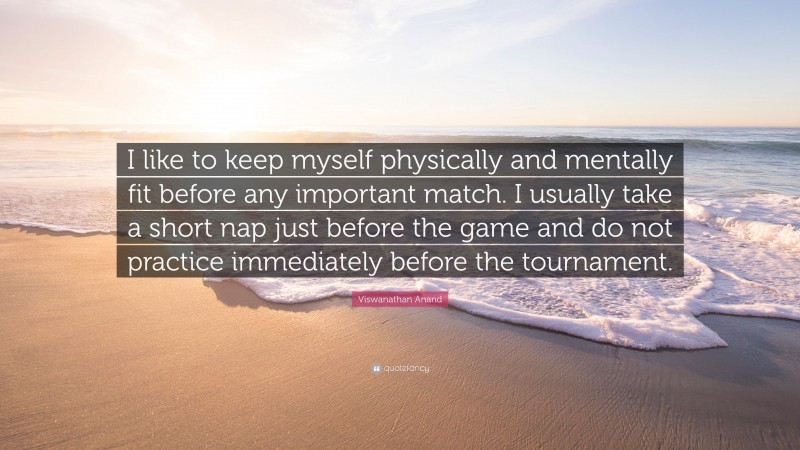 Viswanathan Anand Quote: “I like to keep myself physically and mentally fit before any important match. I usually take a short nap just before the game and do not practice immediately before the tournament.”