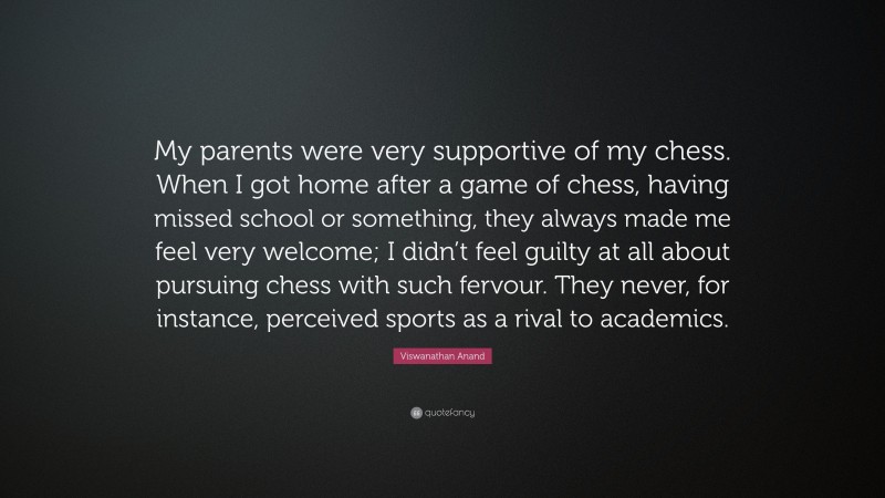 Viswanathan Anand Quote: “My parents were very supportive of my chess. When I got home after a game of chess, having missed school or something, they always made me feel very welcome; I didn’t feel guilty at all about pursuing chess with such fervour. They never, for instance, perceived sports as a rival to academics.”