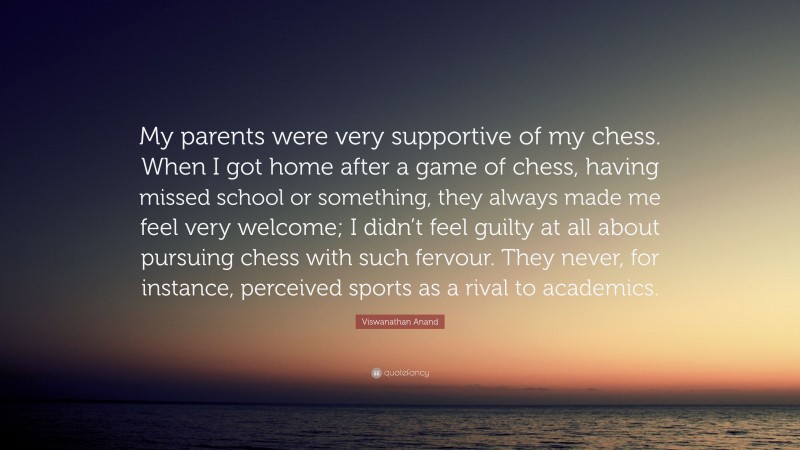 Viswanathan Anand Quote: “My parents were very supportive of my chess. When I got home after a game of chess, having missed school or something, they always made me feel very welcome; I didn’t feel guilty at all about pursuing chess with such fervour. They never, for instance, perceived sports as a rival to academics.”