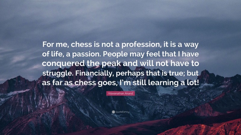 Viswanathan Anand Quote: “For me, chess is not a profession, it is a way of life, a passion. People may feel that I have conquered the peak and will not have to struggle. Financially, perhaps that is true; but as far as chess goes, I’m still learning a lot!”