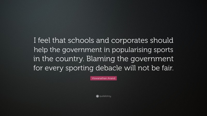Viswanathan Anand Quote: “I feel that schools and corporates should help the government in popularising sports in the country. Blaming the government for every sporting debacle will not be fair.”