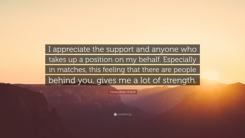 Viswanathan Anand Quote: “I appreciate the support and anyone who takes up a position on my behalf. Especially in matches, this feeling that there are people behind you, gives me a lot of strength.”