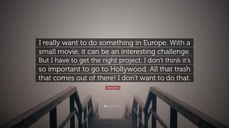 Zhang Ziyi Quote: “I really want to do something in Europe. With a small movie, it can be an interesting challenge. But I have to get the right project. I don’t think it’s so important to go to Hollywood. All that trash that comes out of there! I don’t want to do that.”