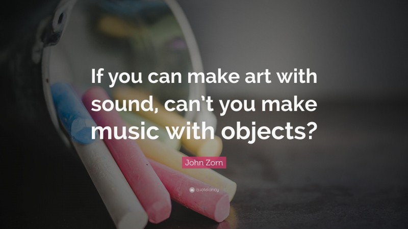 John Zorn Quote: “If you can make art with sound, can’t you make music with objects?”