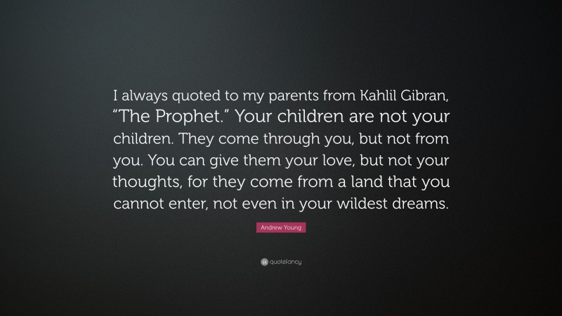 Andrew Young Quote: “I always quoted to my parents from Kahlil Gibran, “The Prophet.” Your children are not your children. They come through you, but not from you. You can give them your love, but not your thoughts, for they come from a land that you cannot enter, not even in your wildest dreams.”
