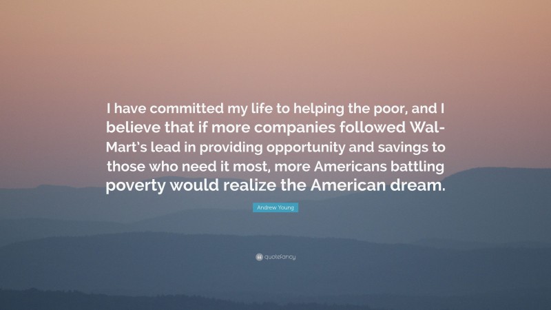Andrew Young Quote: “I have committed my life to helping the poor, and I believe that if more companies followed Wal-Mart’s lead in providing opportunity and savings to those who need it most, more Americans battling poverty would realize the American dream.”