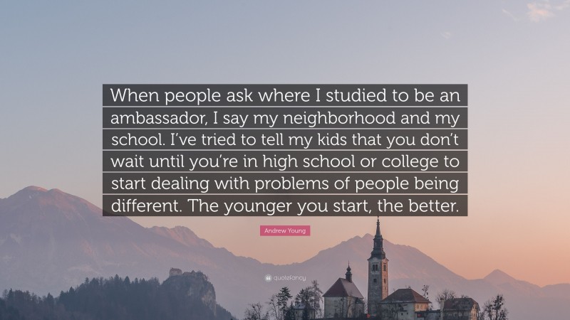 Andrew Young Quote: “When people ask where I studied to be an ambassador, I say my neighborhood and my school. I’ve tried to tell my kids that you don’t wait until you’re in high school or college to start dealing with problems of people being different. The younger you start, the better.”