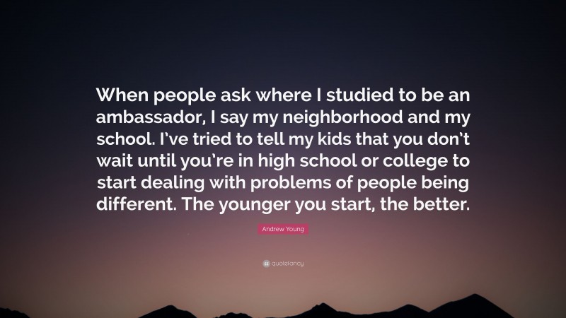 Andrew Young Quote: “When people ask where I studied to be an ambassador, I say my neighborhood and my school. I’ve tried to tell my kids that you don’t wait until you’re in high school or college to start dealing with problems of people being different. The younger you start, the better.”