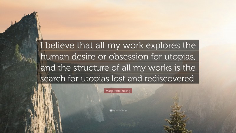 Marguerite Young Quote: “I believe that all my work explores the human desire or obsession for utopias, and the structure of all my works is the search for utopias lost and rediscovered.”