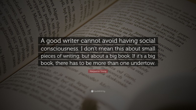 Marguerite Young Quote: “A good writer cannot avoid having social consciousness. I don’t mean this about small pieces of writing, but about a big book. If it’s a big book, there has to be more than one undertow.”