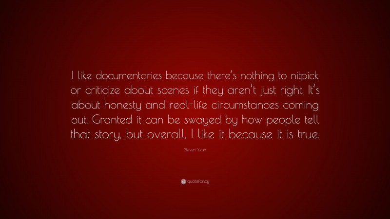 Steven Yeun Quote: “I like documentaries because there’s nothing to nitpick or criticize about scenes if they aren’t just right. It’s about honesty and real-life circumstances coming out. Granted it can be swayed by how people tell that story, but overall, I like it because it is true.”