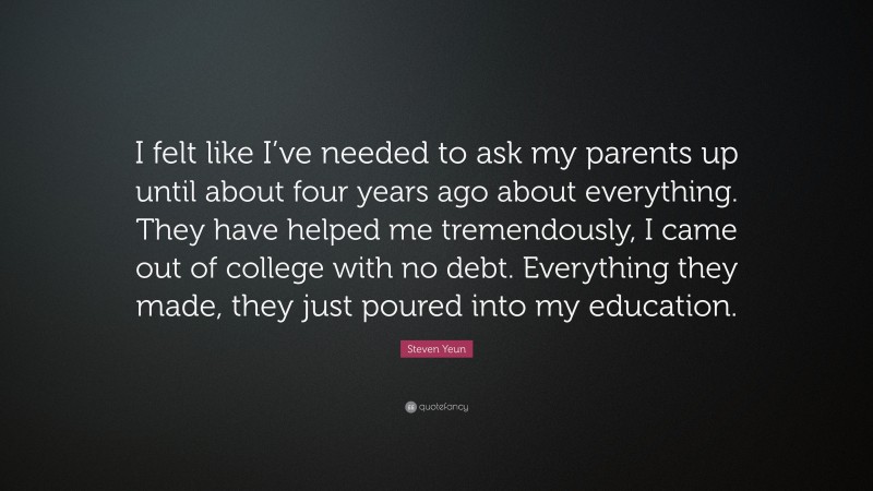 Steven Yeun Quote: “I felt like I’ve needed to ask my parents up until about four years ago about everything. They have helped me tremendously, I came out of college with no debt. Everything they made, they just poured into my education.”