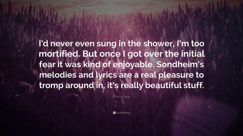 Johnny Depp Quote: “I’d never even sung in the shower, I’m too mortified. But once I got over the initial fear it was kind of enjoyable. Sondheim’s melodies and lyrics are a real pleasure to tromp around in, it’s really beautiful stuff.”