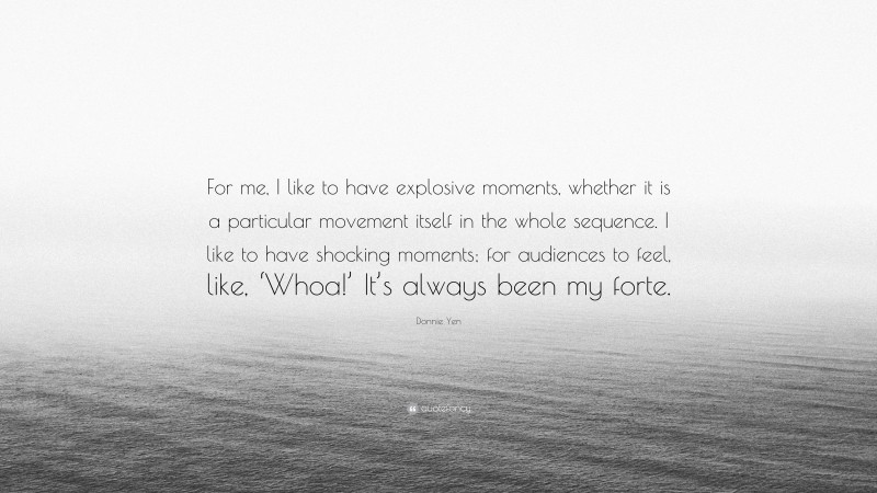 Donnie Yen Quote: “For me, I like to have explosive moments, whether it is a particular movement itself in the whole sequence. I like to have shocking moments; for audiences to feel, like, ‘Whoa!’ It’s always been my forte.”