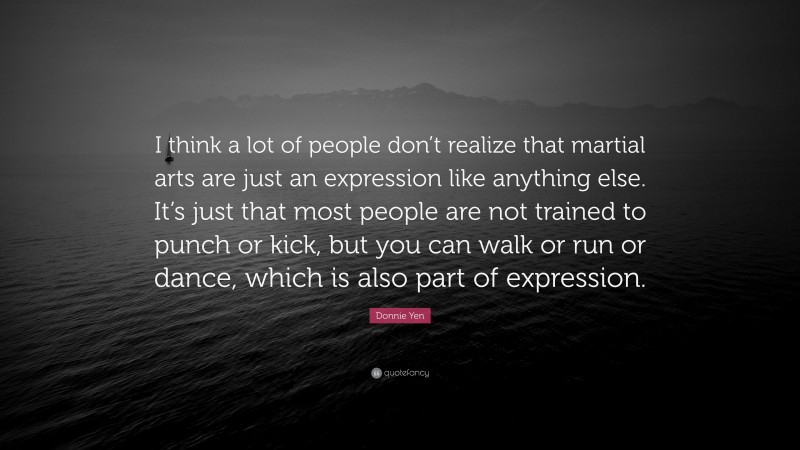 Donnie Yen Quote: “I think a lot of people don’t realize that martial arts are just an expression like anything else. It’s just that most people are not trained to punch or kick, but you can walk or run or dance, which is also part of expression.”