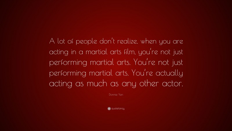 Donnie Yen Quote: “A lot of people don’t realize, when you are acting in a martial arts film, you’re not just performing martial arts. You’re not just performing martial arts. You’re actually acting as much as any other actor.”