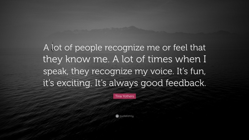 Tina Yothers Quote: “A lot of people recognize me or feel that they know me. A lot of times when I speak, they recognize my voice. It’s fun, it’s exciting. It’s always good feedback.”