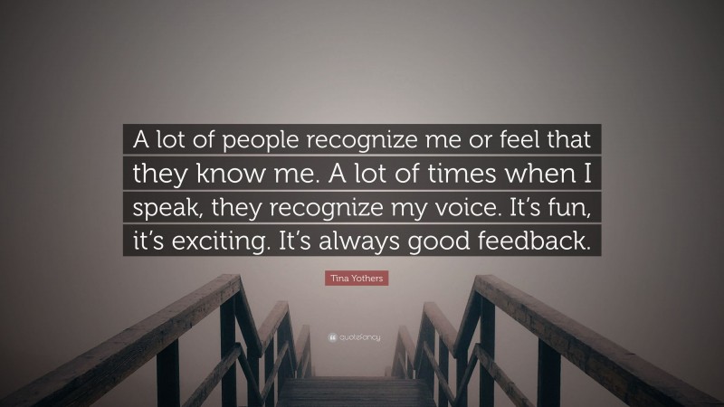 Tina Yothers Quote: “A lot of people recognize me or feel that they know me. A lot of times when I speak, they recognize my voice. It’s fun, it’s exciting. It’s always good feedback.”