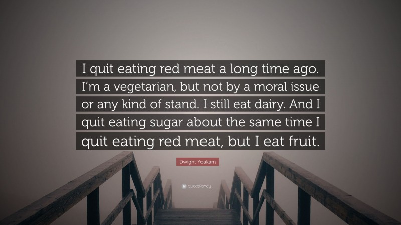 Dwight Yoakam Quote: “I quit eating red meat a long time ago. I’m a vegetarian, but not by a moral issue or any kind of stand. I still eat dairy. And I quit eating sugar about the same time I quit eating red meat, but I eat fruit.”