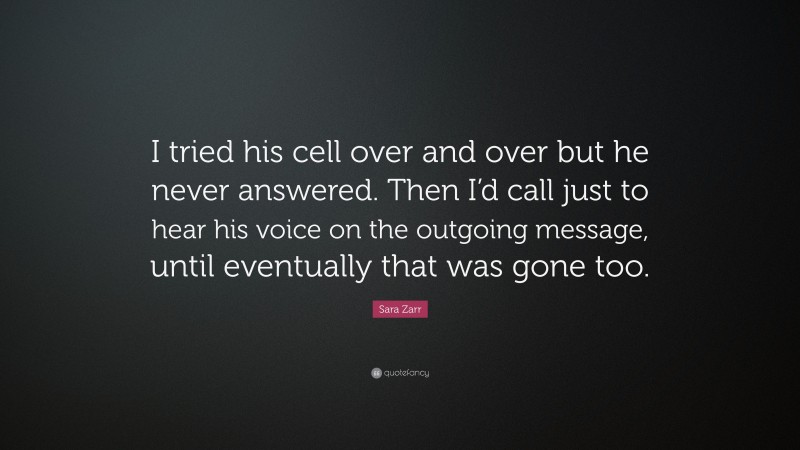 Sara Zarr Quote: “I tried his cell over and over but he never answered. Then I’d call just to hear his voice on the outgoing message, until eventually that was gone too.”