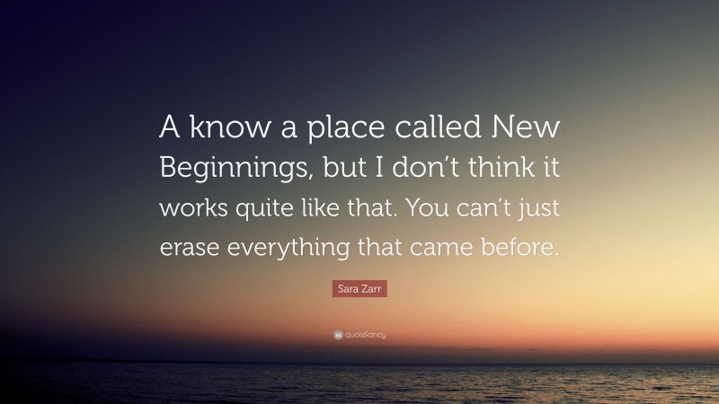 Sara Zarr Quote: “A know a place called New Beginnings, but I don’t think it works quite like that. You can’t just erase everything that came before.”