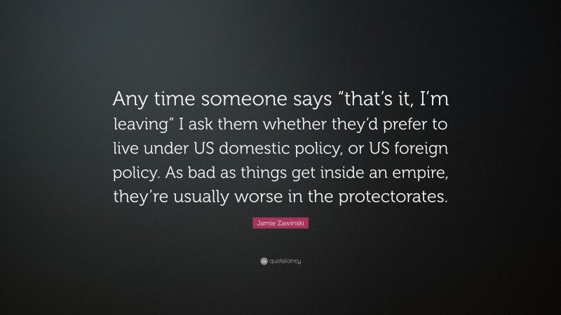 Jamie Zawinski Quote: “Any time someone says “that’s it, I’m leaving” I ask them whether they’d prefer to live under US domestic policy, or US foreign policy. As bad as things get inside an empire, they’re usually worse in the protectorates.”