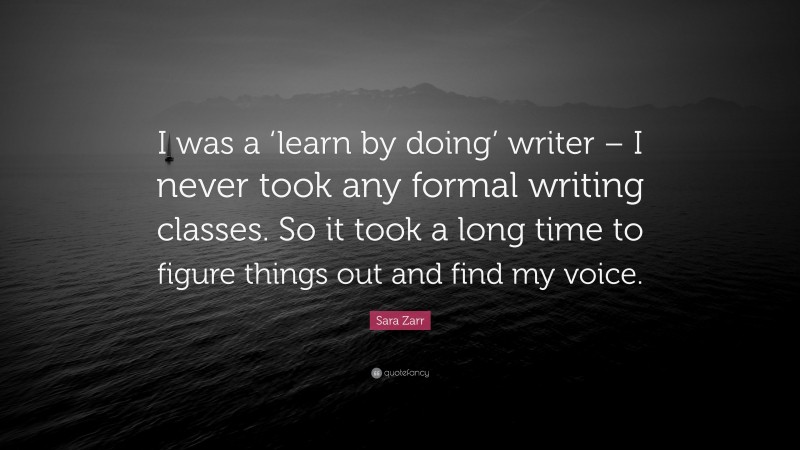 Sara Zarr Quote: “I was a ‘learn by doing’ writer – I never took any formal writing classes. So it took a long time to figure things out and find my voice.”