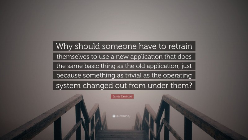 Jamie Zawinski Quote: “Why should someone have to retrain themselves to use a new application that does the same basic thing as the old application, just because something as trivial as the operating system changed out from under them?”