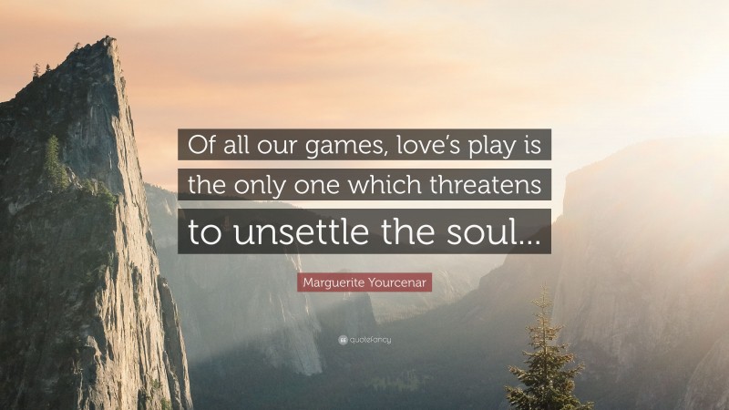 Marguerite Yourcenar Quote: “Of all our games, love’s play is the only one which threatens to unsettle the soul...”