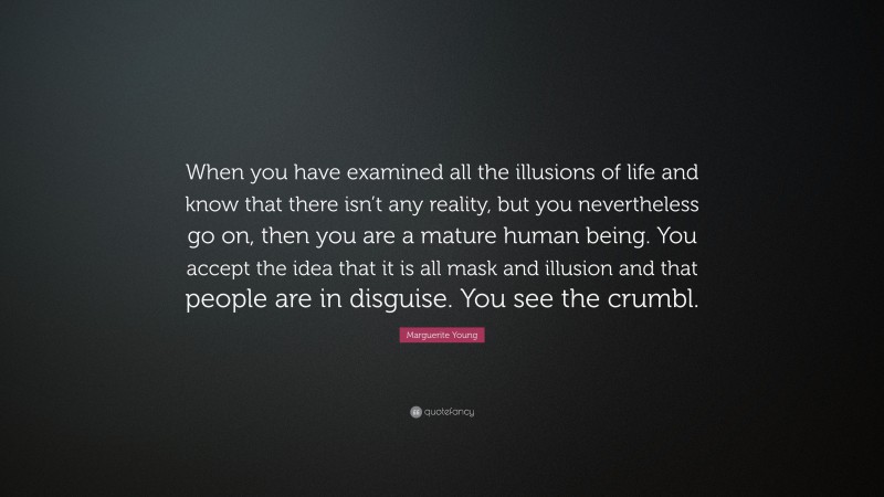 Marguerite Young Quote: “When you have examined all the illusions of life and know that there isn’t any reality, but you nevertheless go on, then you are a mature human being. You accept the idea that it is all mask and illusion and that people are in disguise. You see the crumbl.”