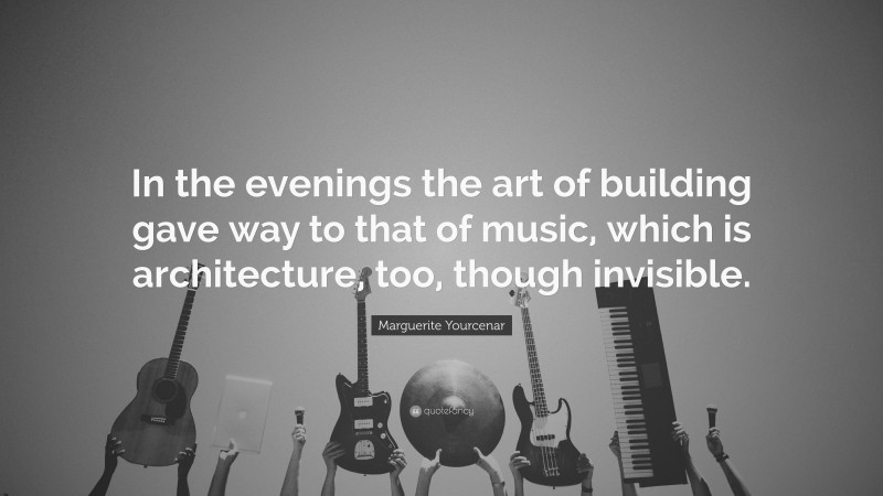 Marguerite Yourcenar Quote: “In the evenings the art of building gave way to that of music, which is architecture, too, though invisible.”