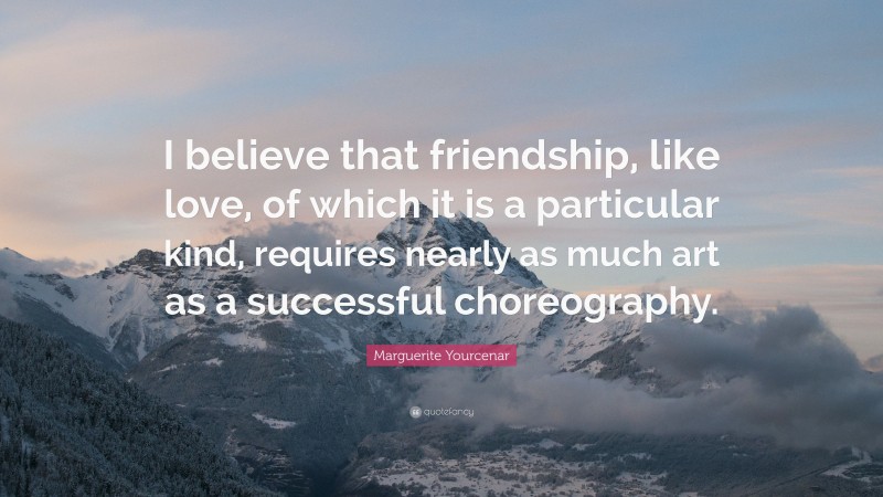 Marguerite Yourcenar Quote: “I believe that friendship, like love, of which it is a particular kind, requires nearly as much art as a successful choreography.”