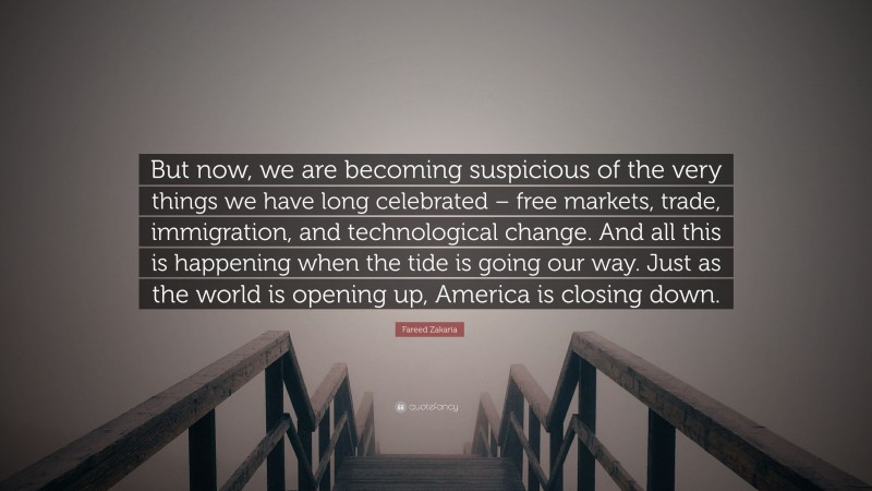 Fareed Zakaria Quote: “But now, we are becoming suspicious of the very things we have long celebrated – free markets, trade, immigration, and technological change. And all this is happening when the tide is going our way. Just as the world is opening up, America is closing down.”