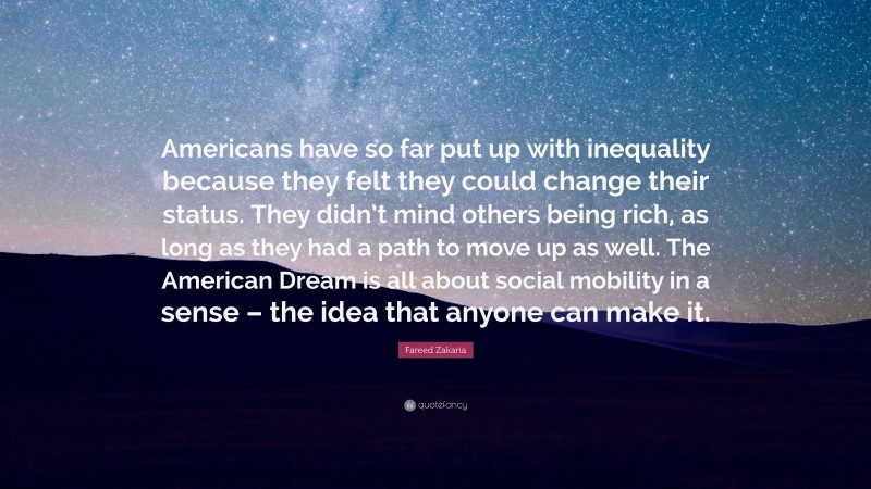 Fareed Zakaria Quote: “Americans have so far put up with inequality because they felt they could change their status. They didn’t mind others being rich, as long as they had a path to move up as well. The American Dream is all about social mobility in a sense – the idea that anyone can make it.”