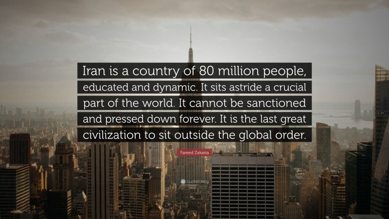Fareed Zakaria Quote: “Iran is a country of 80 million people, educated and dynamic. It sits astride a crucial part of the world. It cannot be sanctioned and pressed down forever. It is the last great civilization to sit outside the global order.”
