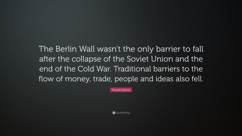 Fareed Zakaria Quote: “The Berlin Wall wasn’t the only barrier to fall after the collapse of the Soviet Union and the end of the Cold War. Traditional barriers to the flow of money, trade, people and ideas also fell.”