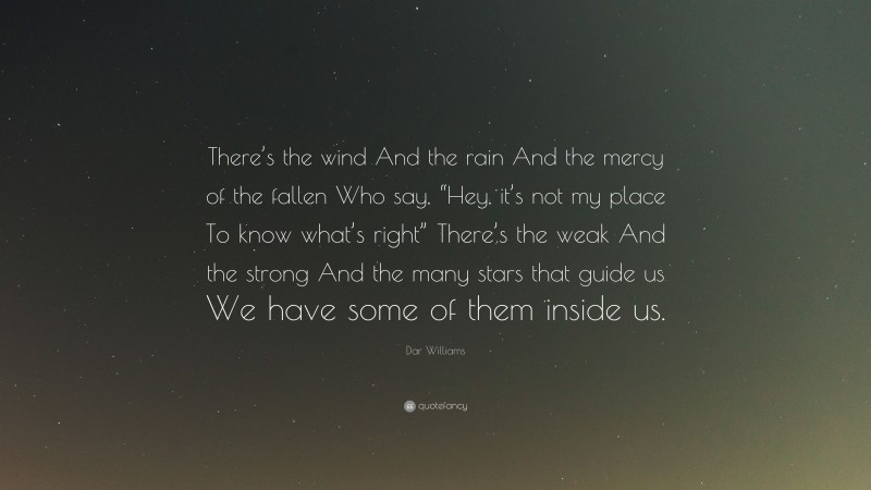 Dar Williams Quote: “There’s the wind And the rain And the mercy of the fallen Who say, “Hey, it’s not my place To know what’s right” There’s the weak And the strong And the many stars that guide us We have some of them inside us.”