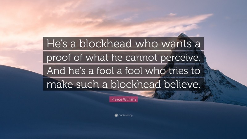 Prince William Quote: “He’s a blockhead who wants a proof of what he cannot perceive. And he’s a fool a fool who tries to make such a blockhead believe.”