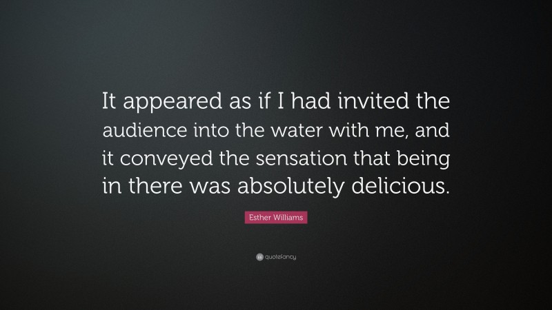 Esther Williams Quote: “It appeared as if I had invited the audience into the water with me, and it conveyed the sensation that being in there was absolutely delicious.”