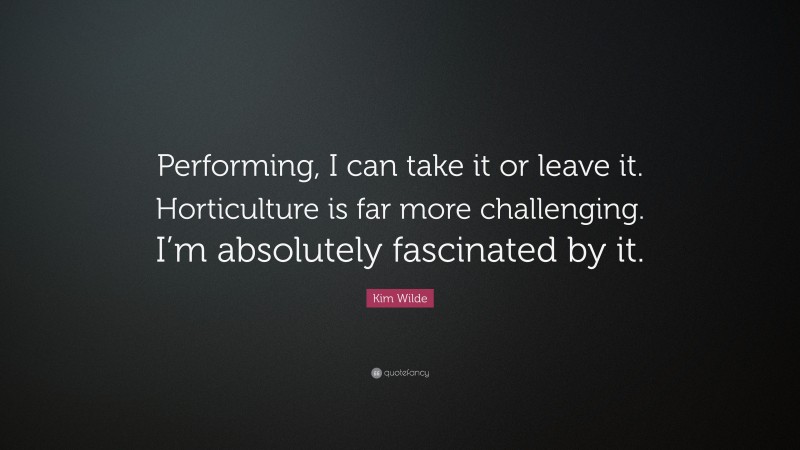 Kim Wilde Quote: “Performing, I can take it or leave it. Horticulture is far more challenging. I’m absolutely fascinated by it.”