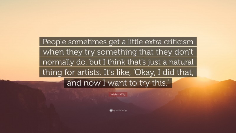 Kristen Wiig Quote: “People sometimes get a little extra criticism when they try something that they don’t normally do, but I think that’s just a natural thing for artists. It’s like, ‘Okay, I did that, and now I want to try this.’”